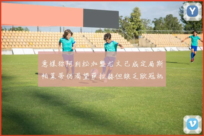 意媒称阿利松加盟尤文已成定局斯帕莱蒂仍渴望萨拉赫但缺乏欧冠机会