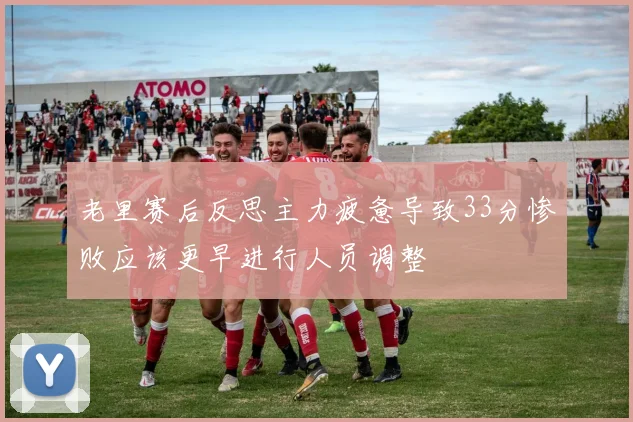 老里赛后反思主力疲惫导致33分惨败应该更早进行人员调整