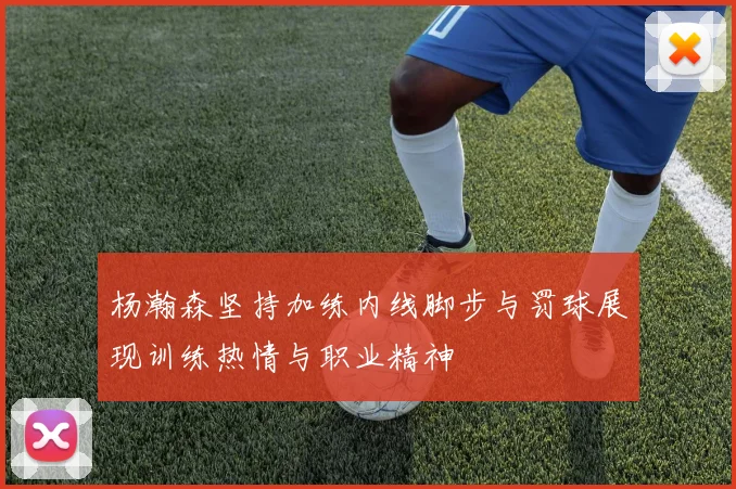 杨瀚森坚持加练内线脚步与罚球展现训练热情与职业精神