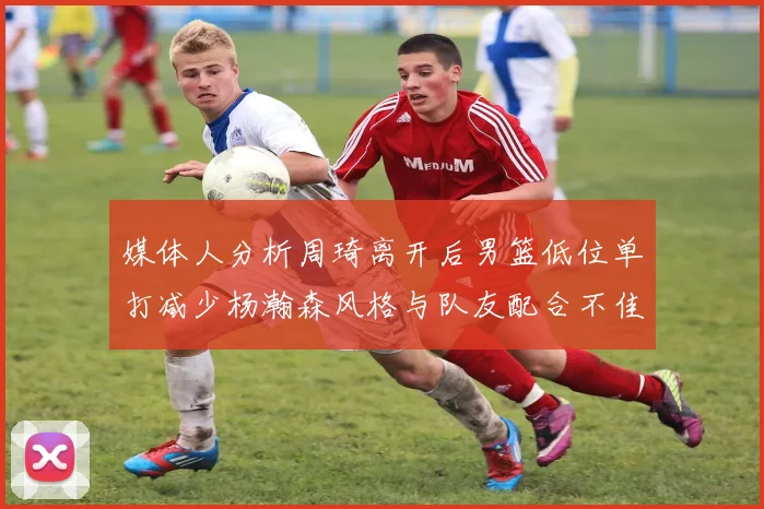 媒体人分析周琦离开后男篮低位单打减少杨瀚森风格与队友配合不佳