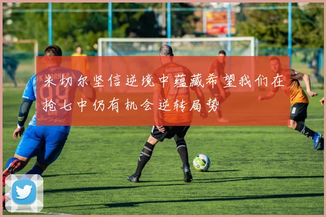 米切尔坚信逆境中蕴藏希望我们在抢七中仍有机会逆转局势