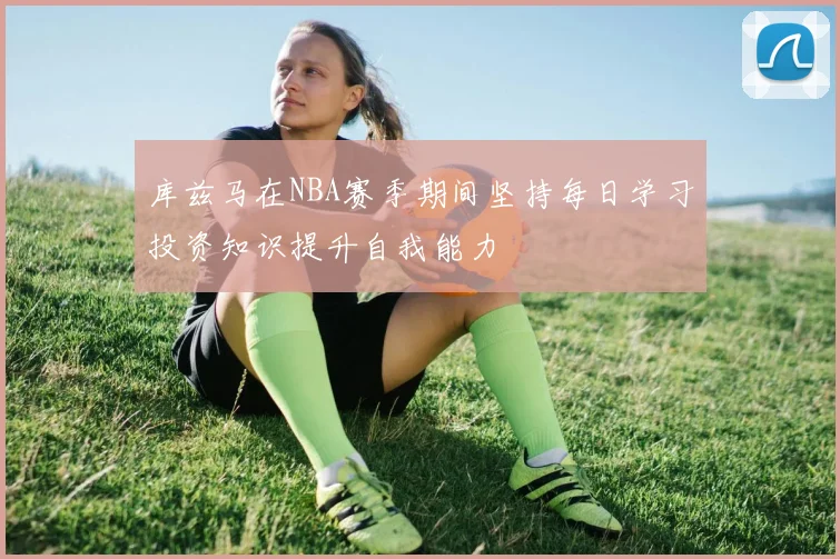 库兹马在NBA赛季期间坚持每日学习投资知识提升自我能力