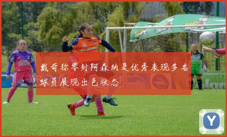 戴奇称零封阿森纳是优秀表现多名球员展现出色状态