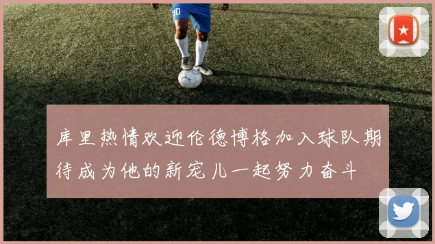 库里热情欢迎伦德博格加入球队期待成为他的新宠儿一起努力奋斗