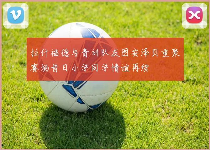 拉什福德与青训队友图安泽贝重聚赛场昔日小学同学情谊再续