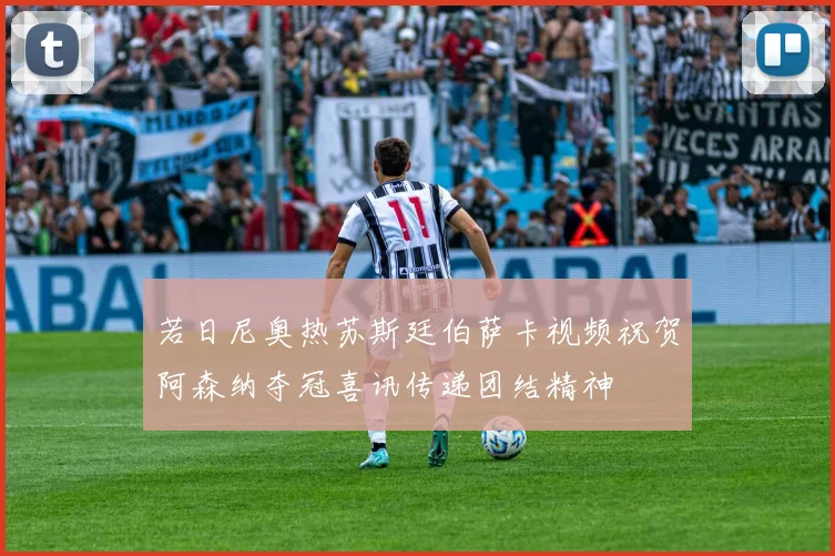 若日尼奥热苏斯廷伯萨卡视频祝贺阿森纳夺冠喜讯传递团结精神