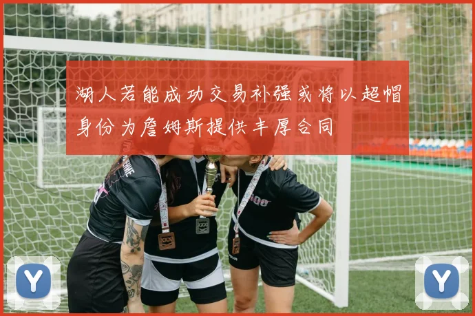 湖人若能成功交易补强或将以超帽身份为詹姆斯提供丰厚合同