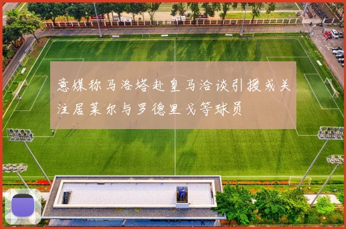 意媒称马洛塔赴皇马洽谈引援或关注居莱尔与罗德里戈等球员
