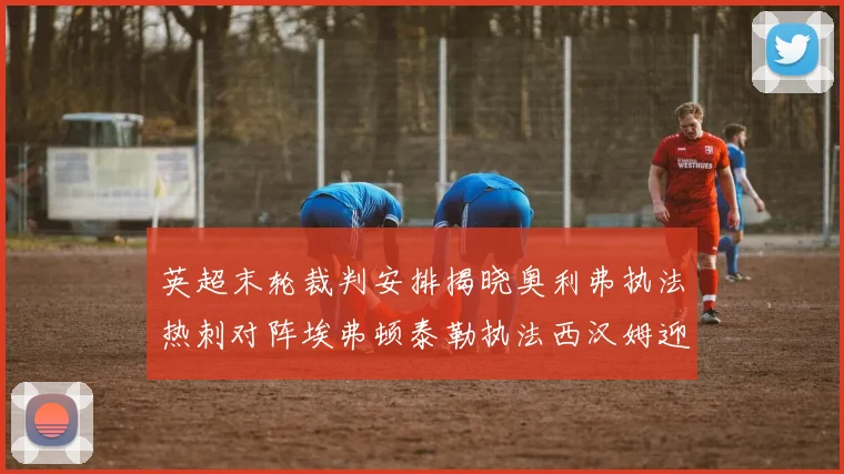 英超末轮裁判安排揭晓奥利弗执法热刺对阵埃弗顿泰勒执法西汉姆迎战利兹联