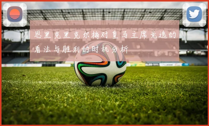 恩里克里克尔梅对皇马主席竞选的看法与胜利的时机分析