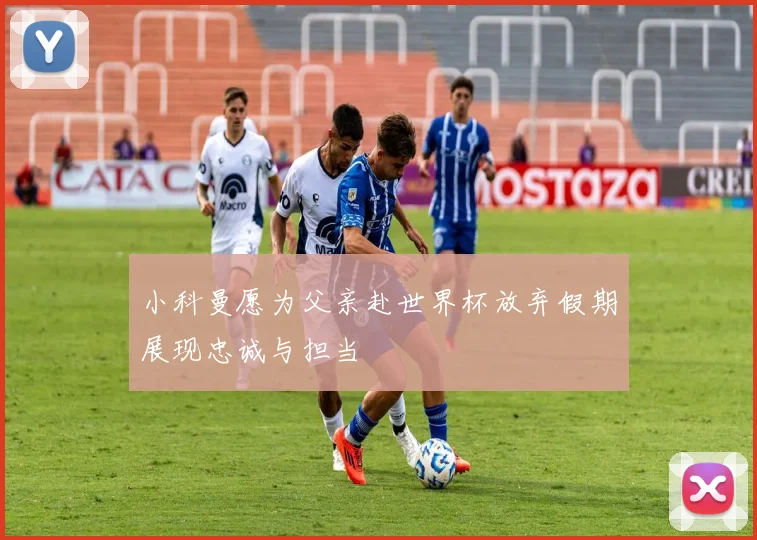 小科曼愿为父亲赴世界杯放弃假期展现忠诚与担当
