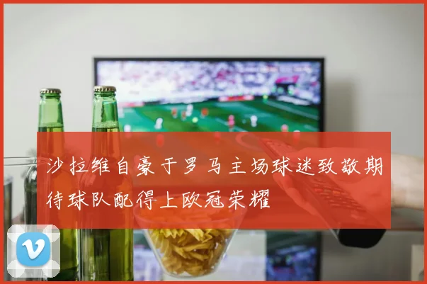 沙拉维自豪于罗马主场球迷致敬期待球队配得上欧冠荣耀