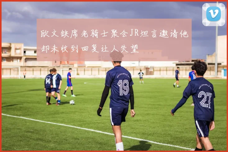 欧文缺席老骑士聚会JR坦言邀请他却未收到回复让人失望