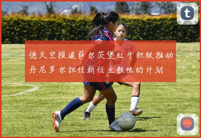 德天空报道萨尔茨堡红牛积极推动丹尼罗尔担任新任主教练的计划