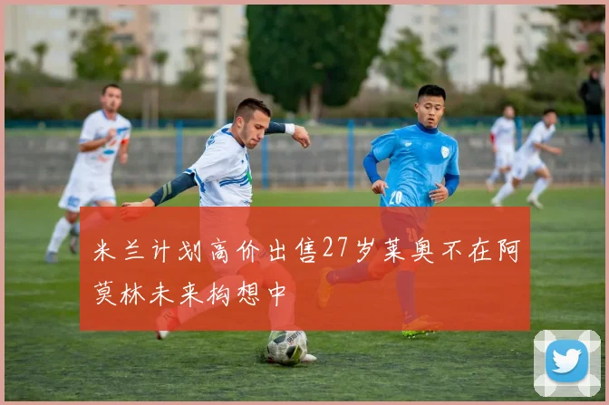 米兰计划高价出售27岁莱奥不在阿莫林未来构想中