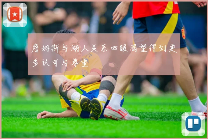 詹姆斯与湖人关系回暖渴望得到更多认可与尊重