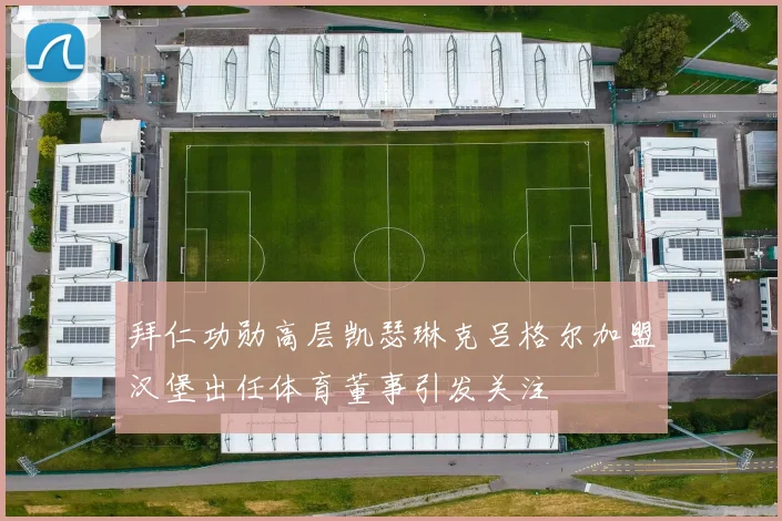 拜仁功勋高层凯瑟琳克吕格尔加盟汉堡出任体育董事引发关注