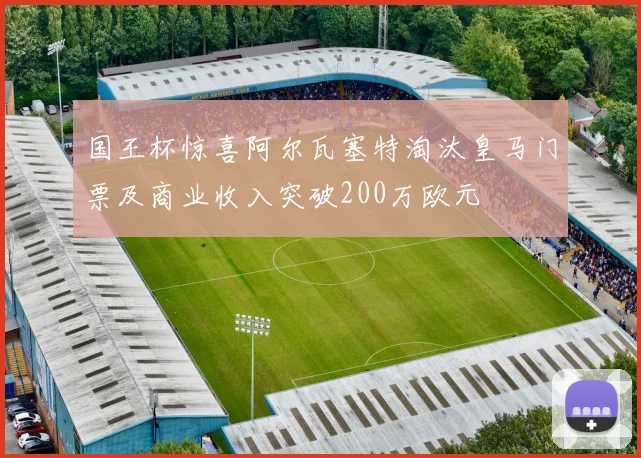 国王杯惊喜阿尔瓦塞特淘汰皇马门票及商业收入突破200万欧元