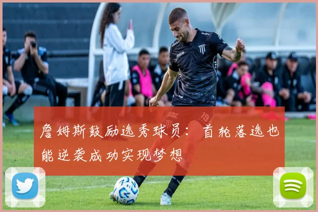 詹姆斯鼓励选秀球员：首轮落选也能逆袭成功实现梦想