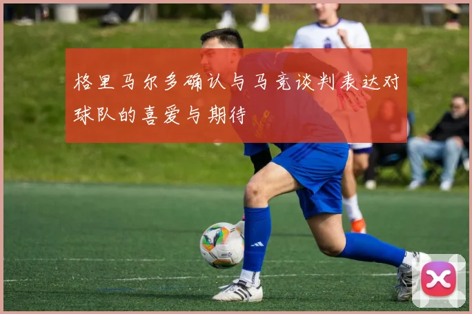 格里马尔多确认与马竞谈判表达对球队的喜爱与期待