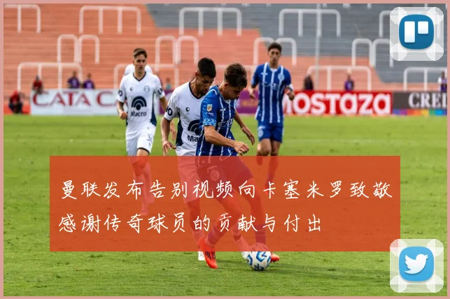 曼联发布告别视频向卡塞米罗致敬感谢传奇球员的贡献与付出