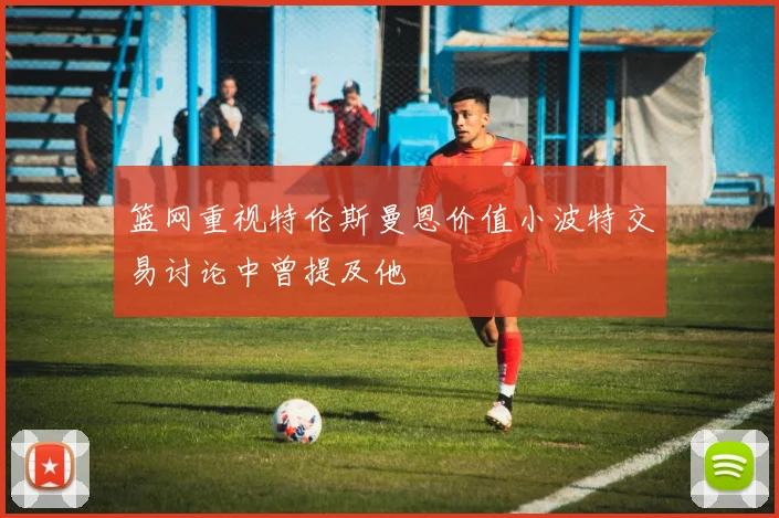 篮网重视特伦斯曼恩价值小波特交易讨论中曾提及他