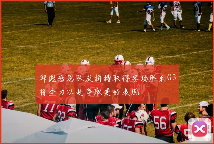邱彪感恩队友拼搏取得客场胜利G3将全力以赴争取更好表现
