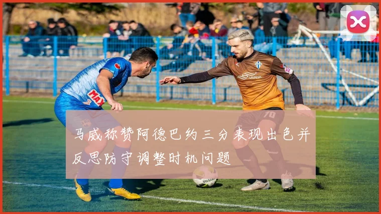 马威称赞阿德巴约三分表现出色并反思防守调整时机问题