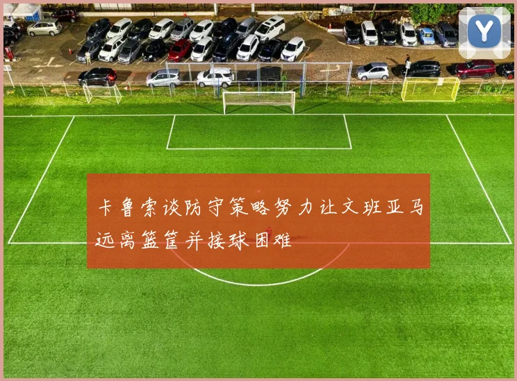 卡鲁索谈防守策略努力让文班亚马远离篮筐并接球困难